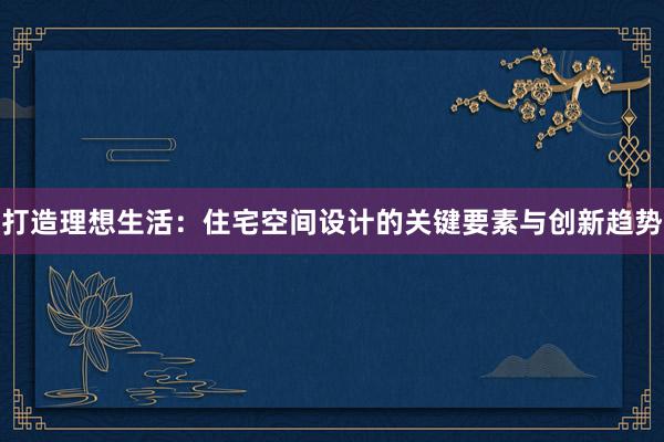 打造理想生活：住宅空间设计的关键要素与创新趋势