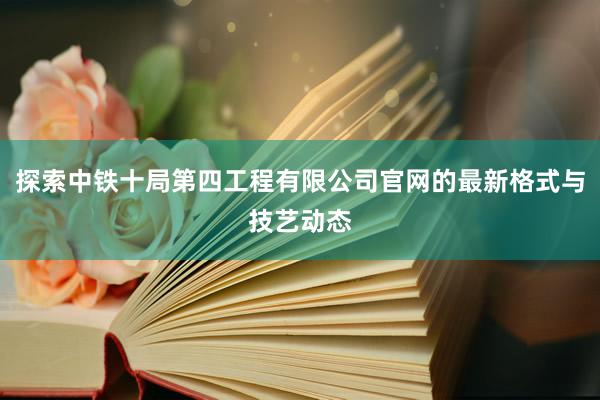 探索中铁十局第四工程有限公司官网的最新格式与技艺动态